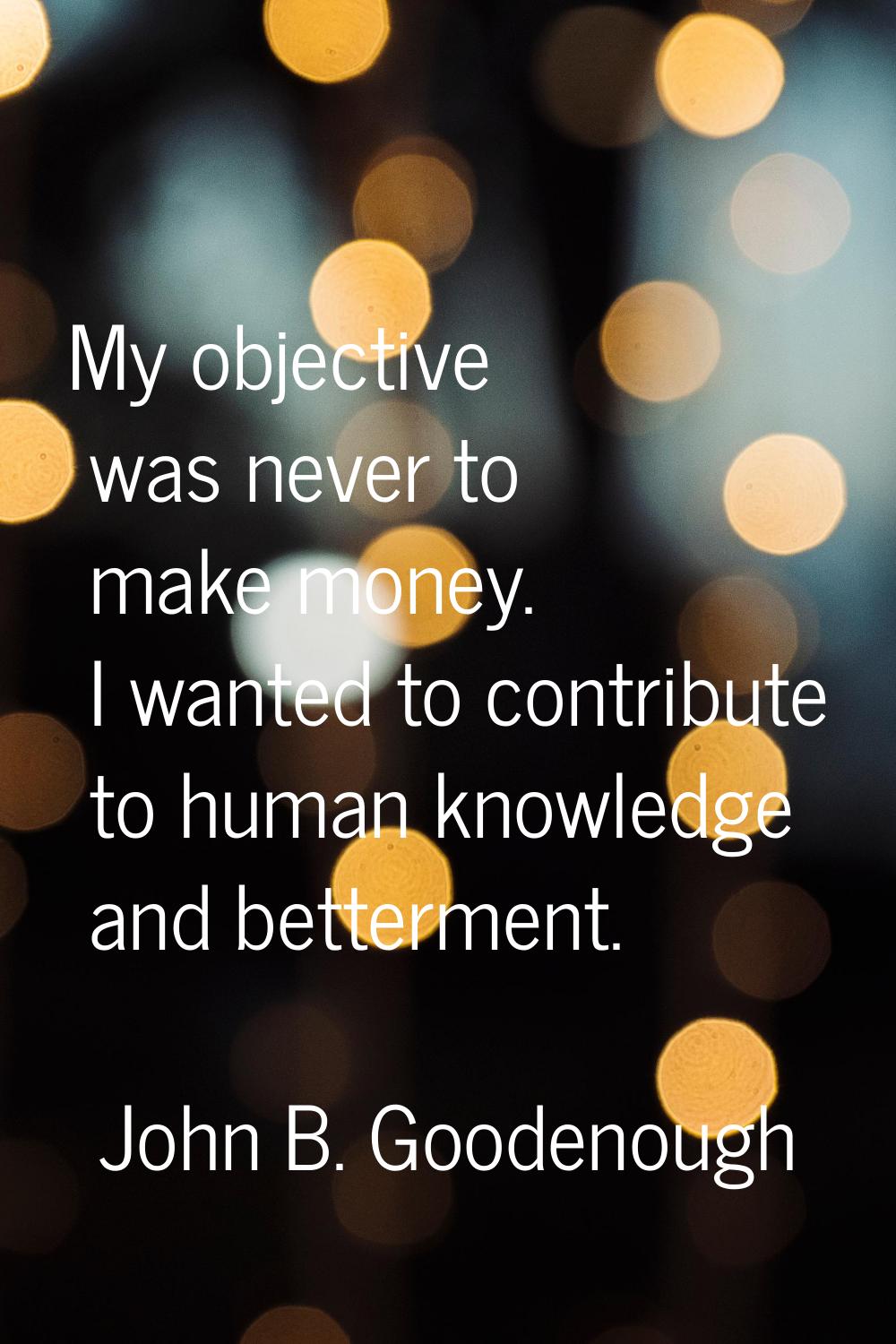 My objective was never to make money. I wanted to contribute to human knowledge and betterment.