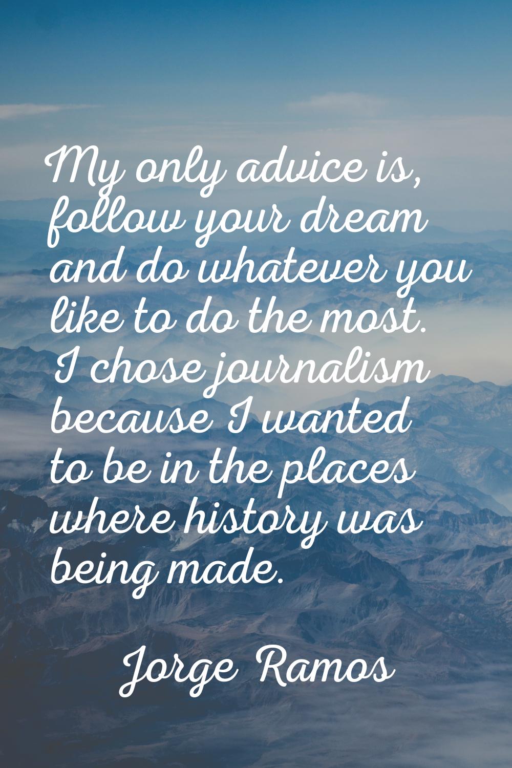 My only advice is, follow your dream and do whatever you like to do the most. I chose journalism be