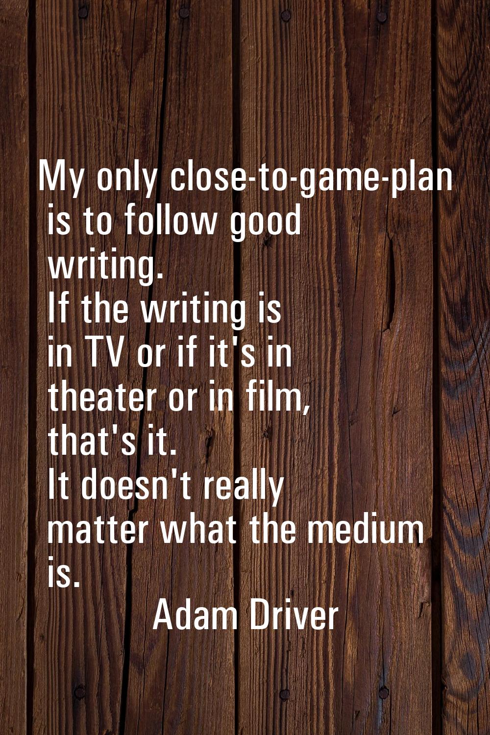My only close-to-game-plan is to follow good writing. If the writing is in TV or if it's in theater
