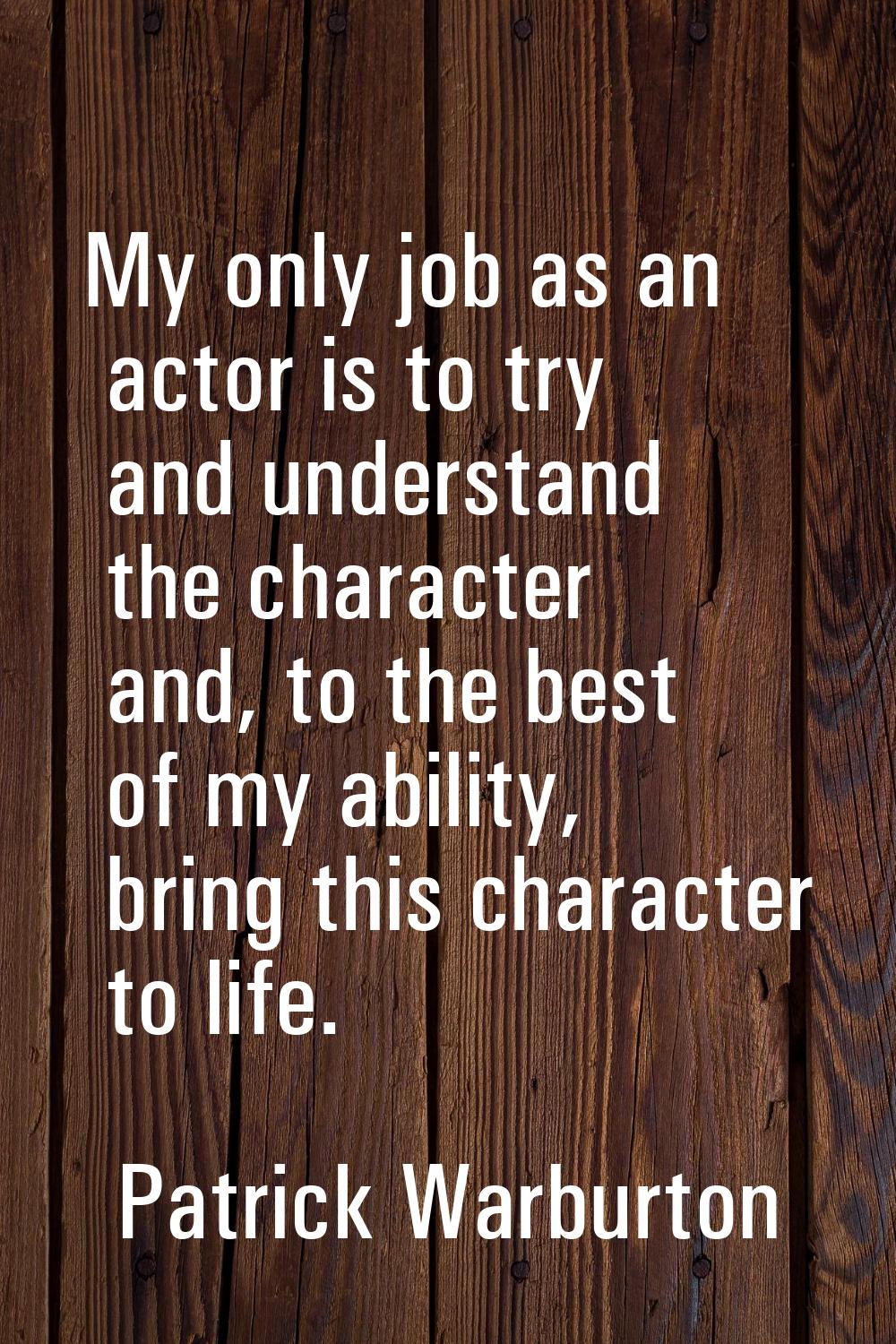 My only job as an actor is to try and understand the character and, to the best of my ability, brin