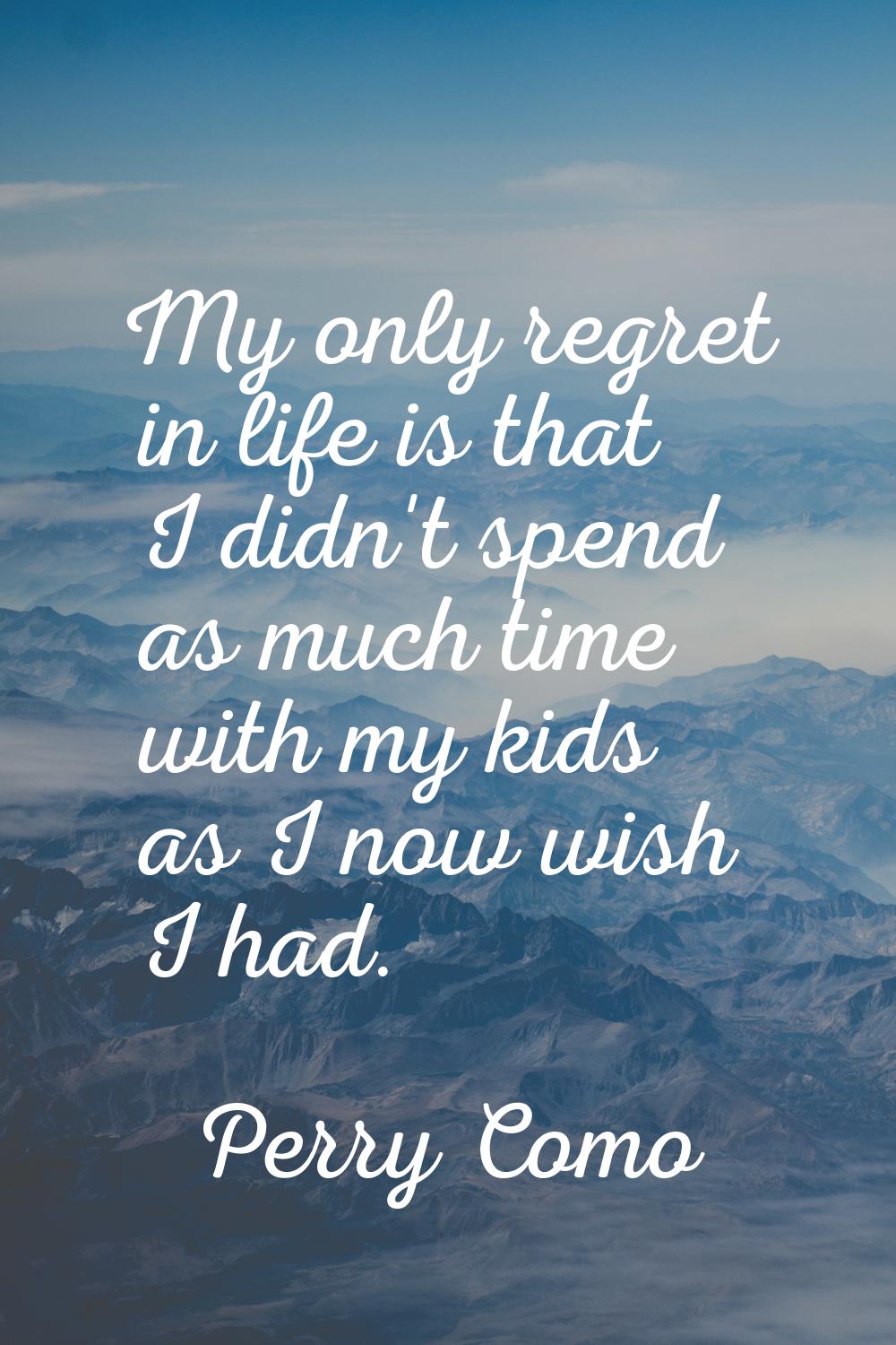 My only regret in life is that I didn't spend as much time with my kids as I now wish I had.