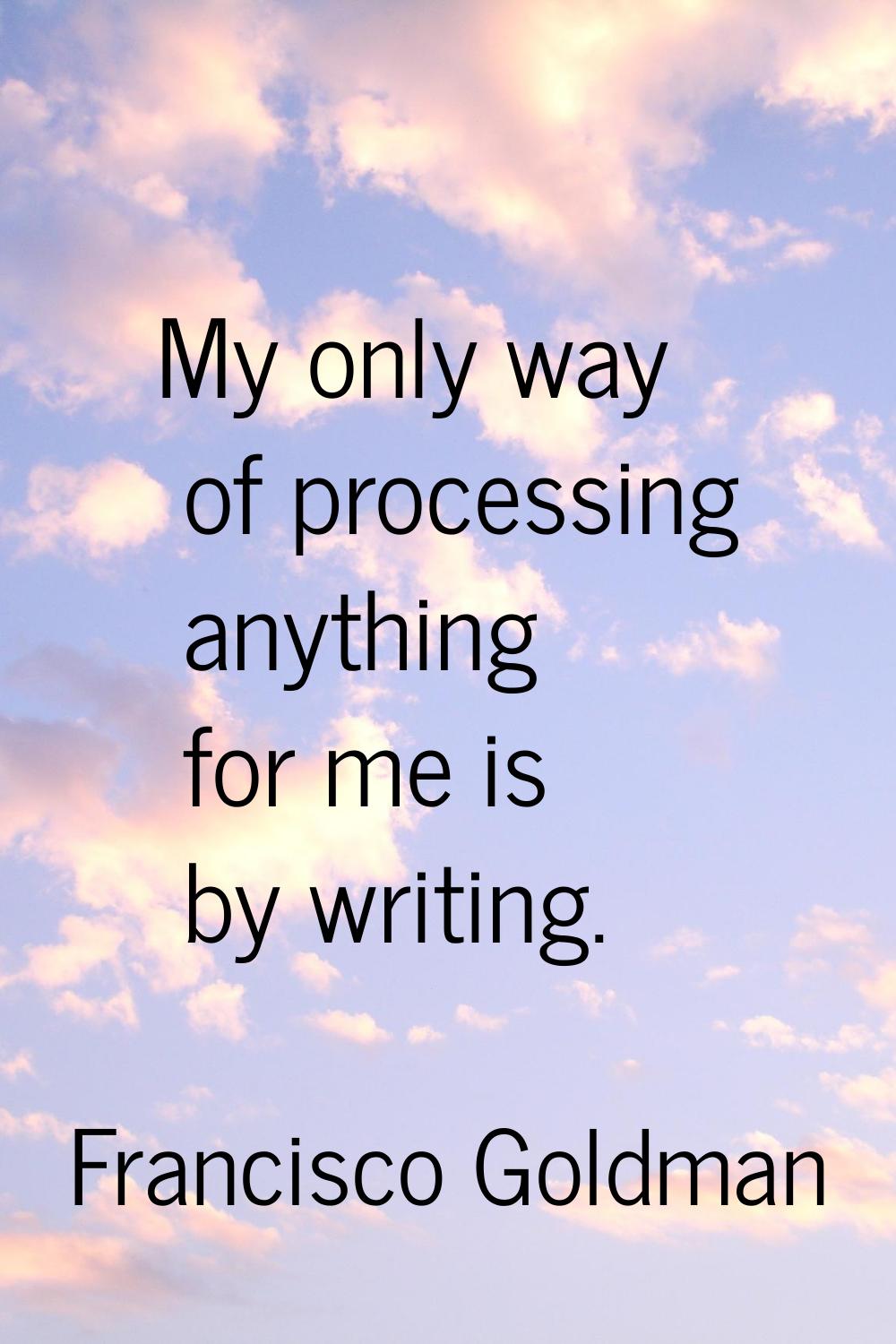 My only way of processing anything for me is by writing.