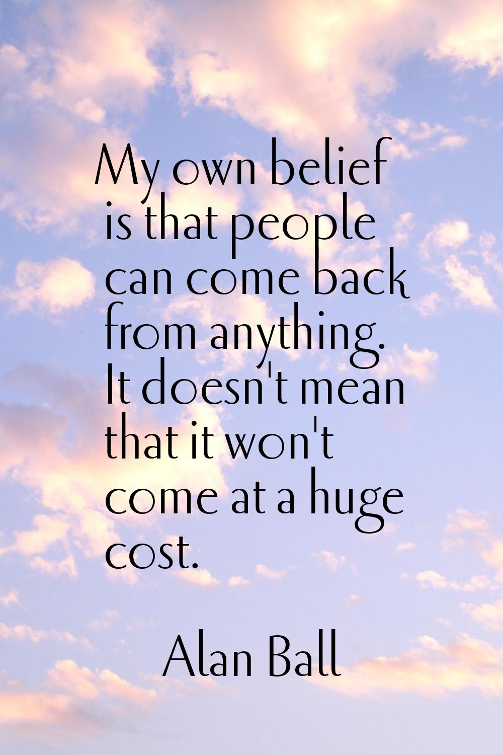 My own belief is that people can come back from anything. It doesn't mean that it won't come at a h