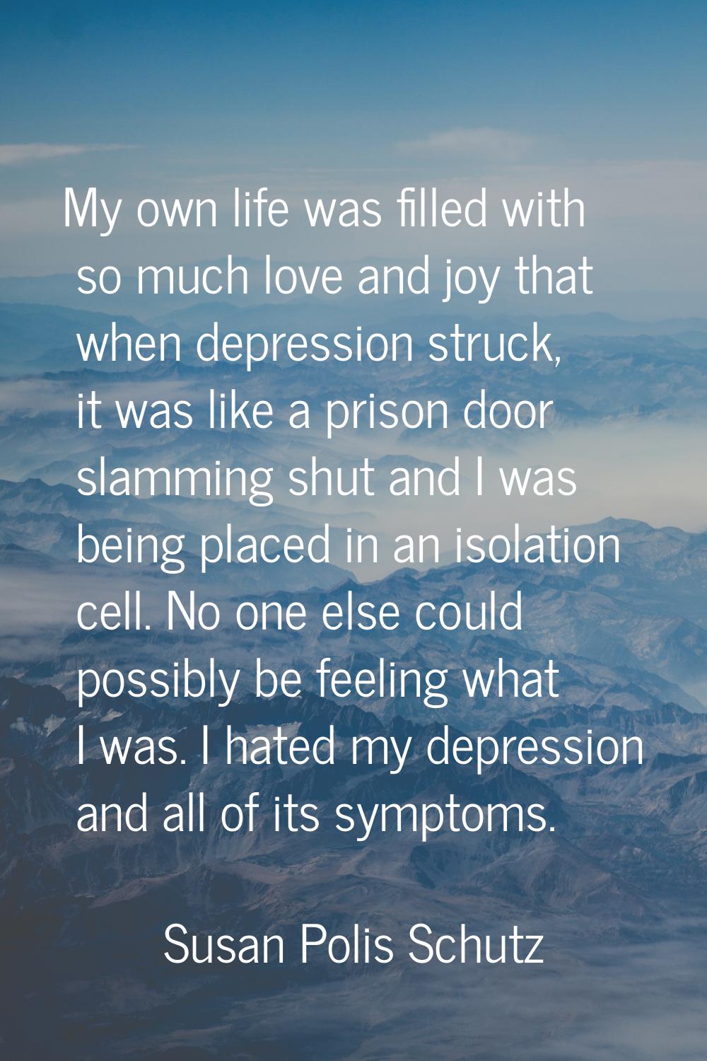 My own life was filled with so much love and joy that when depression struck, it was like a prison 