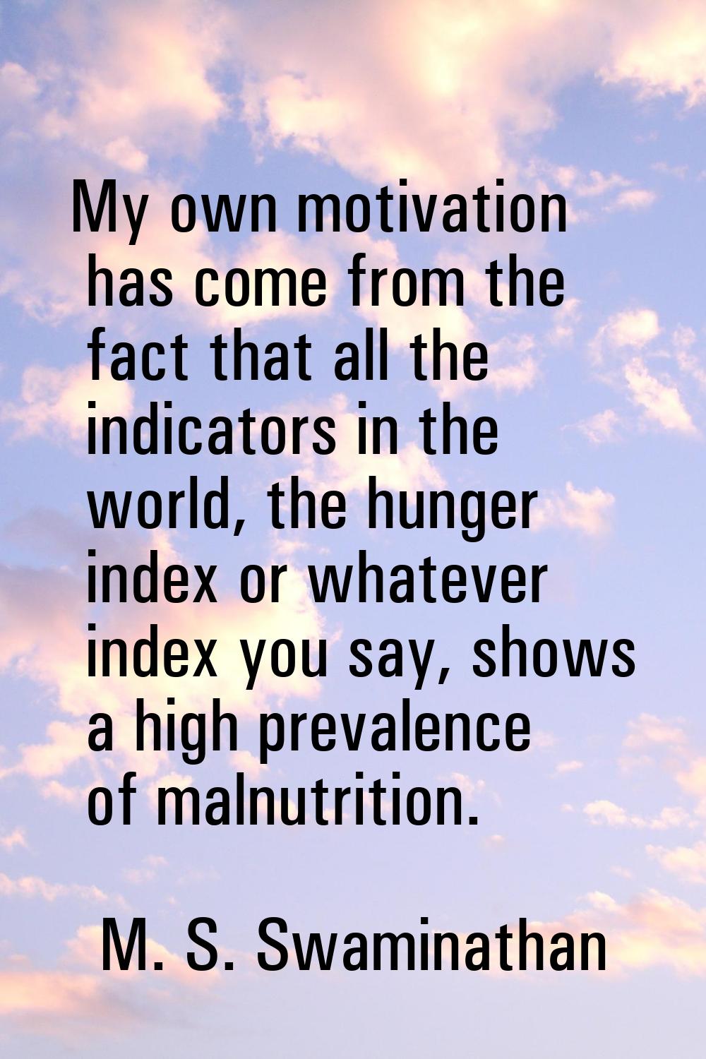 My own motivation has come from the fact that all the indicators in the world, the hunger index or 