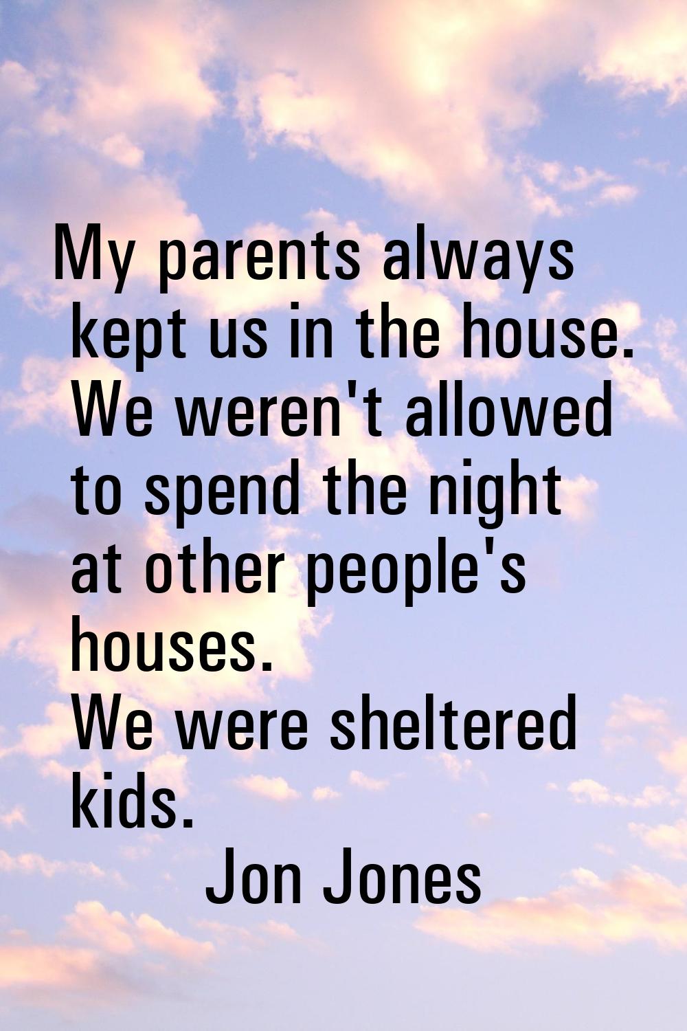 My parents always kept us in the house. We weren't allowed to spend the night at other people's hou