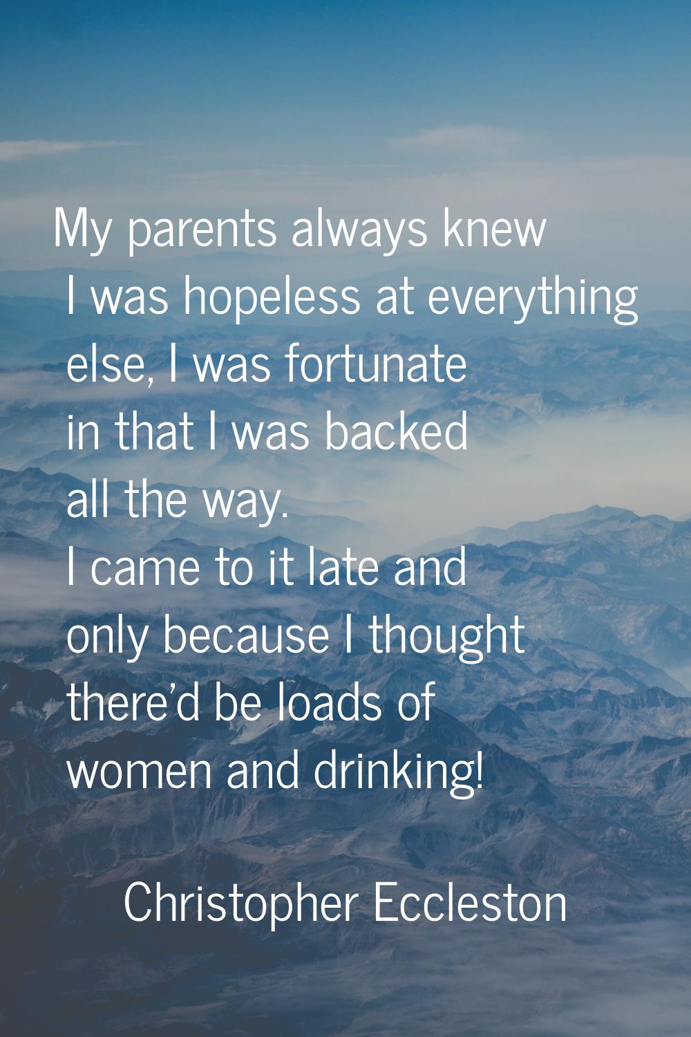 My parents always knew I was hopeless at everything else, I was fortunate in that I was backed all 