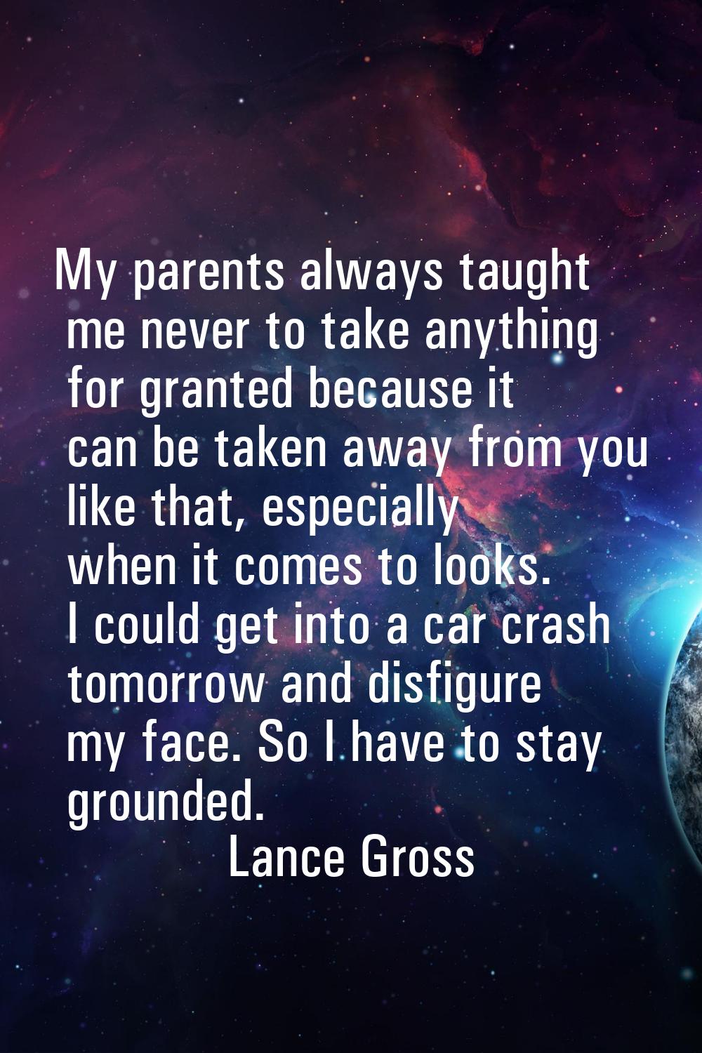My parents always taught me never to take anything for granted because it can be taken away from yo