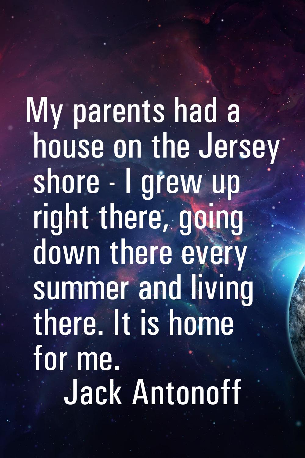 My parents had a house on the Jersey shore - I grew up right there, going down there every summer a