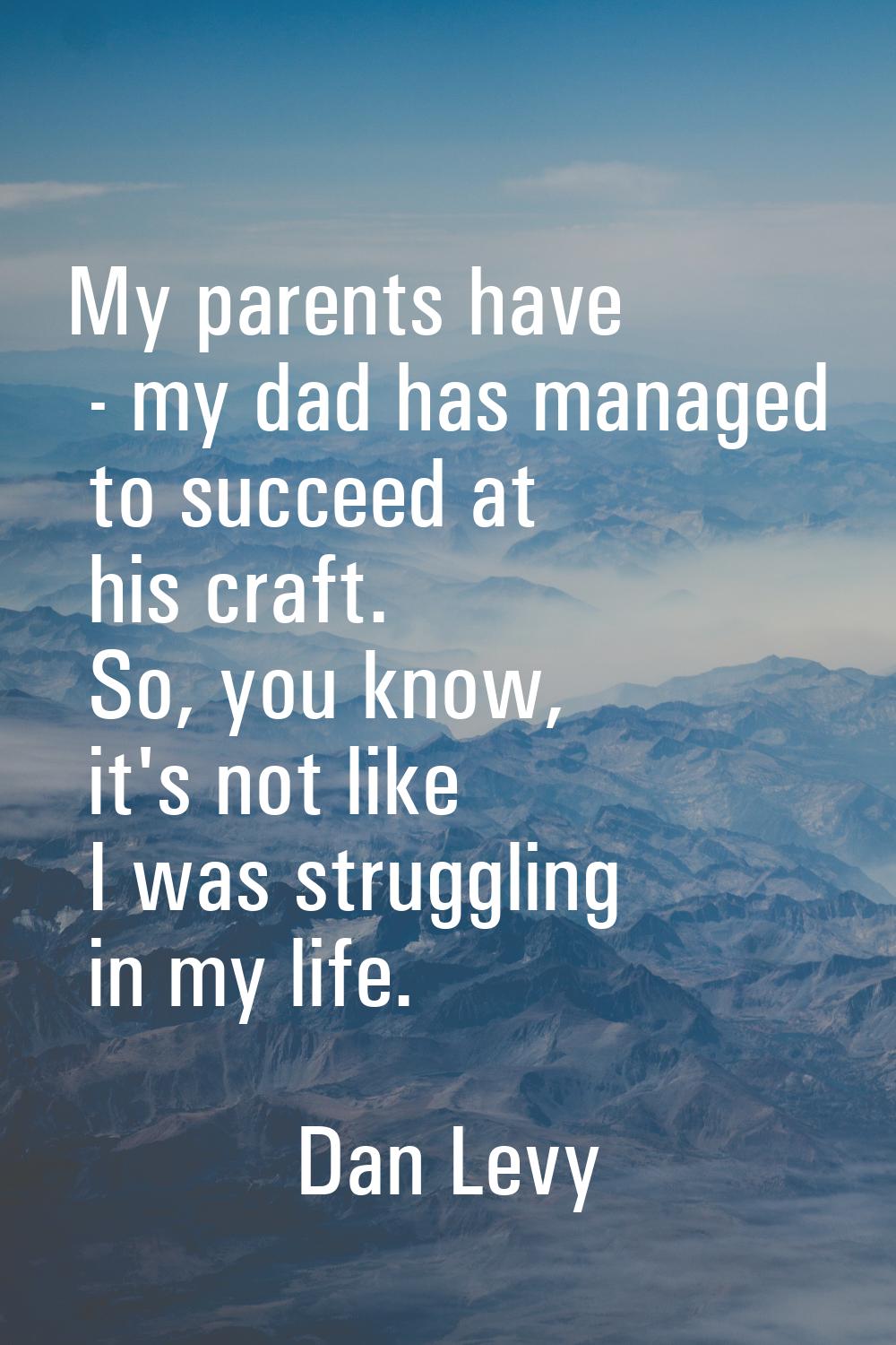 My parents have - my dad has managed to succeed at his craft. So, you know, it's not like I was str
