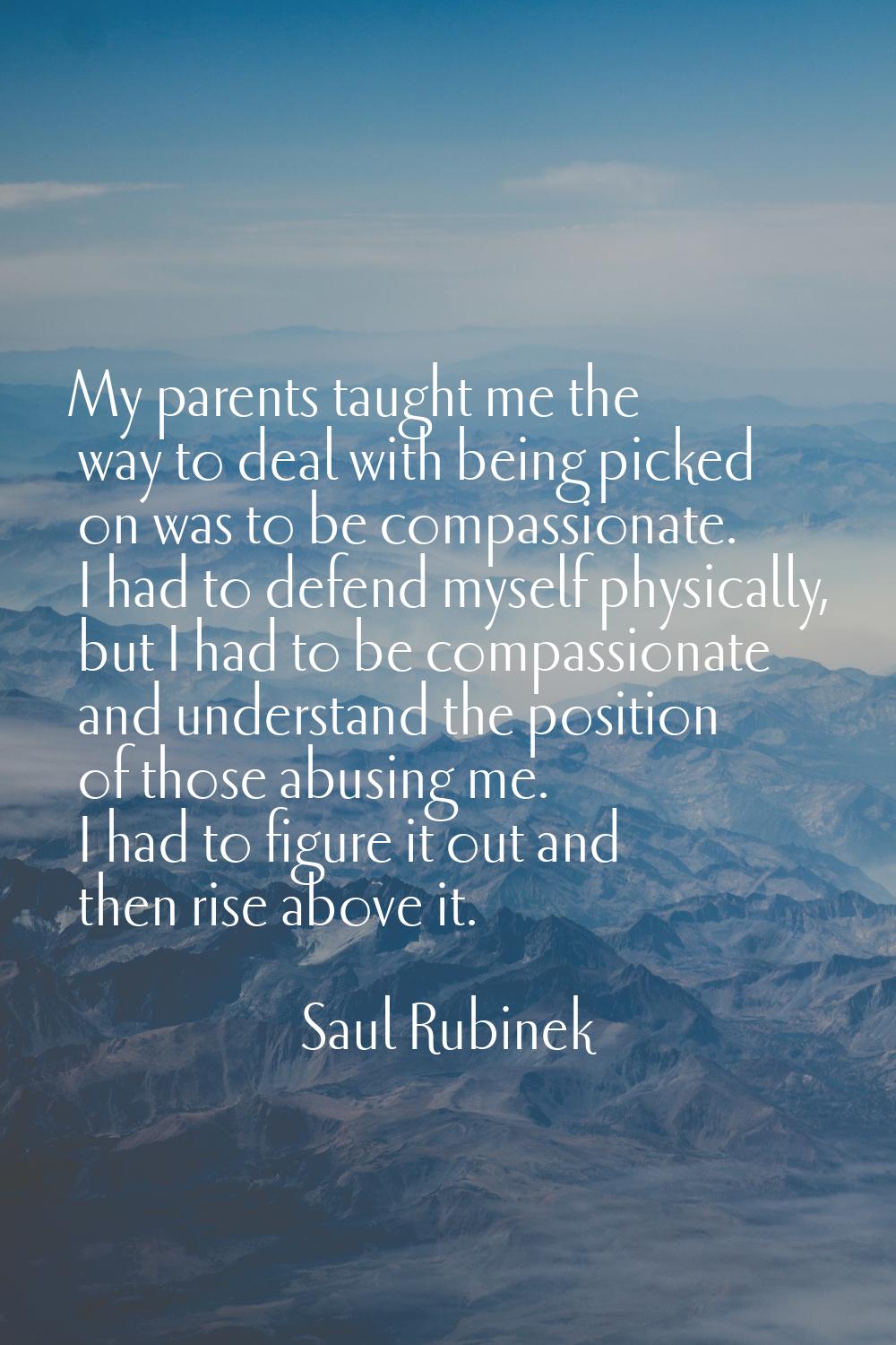 My parents taught me the way to deal with being picked on was to be compassionate. I had to defend 