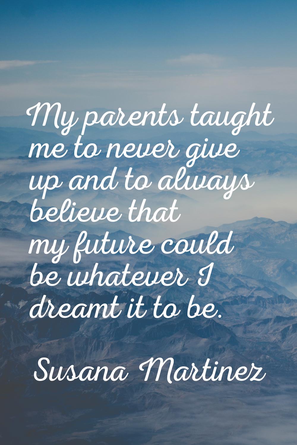 My parents taught me to never give up and to always believe that my future could be whatever I drea