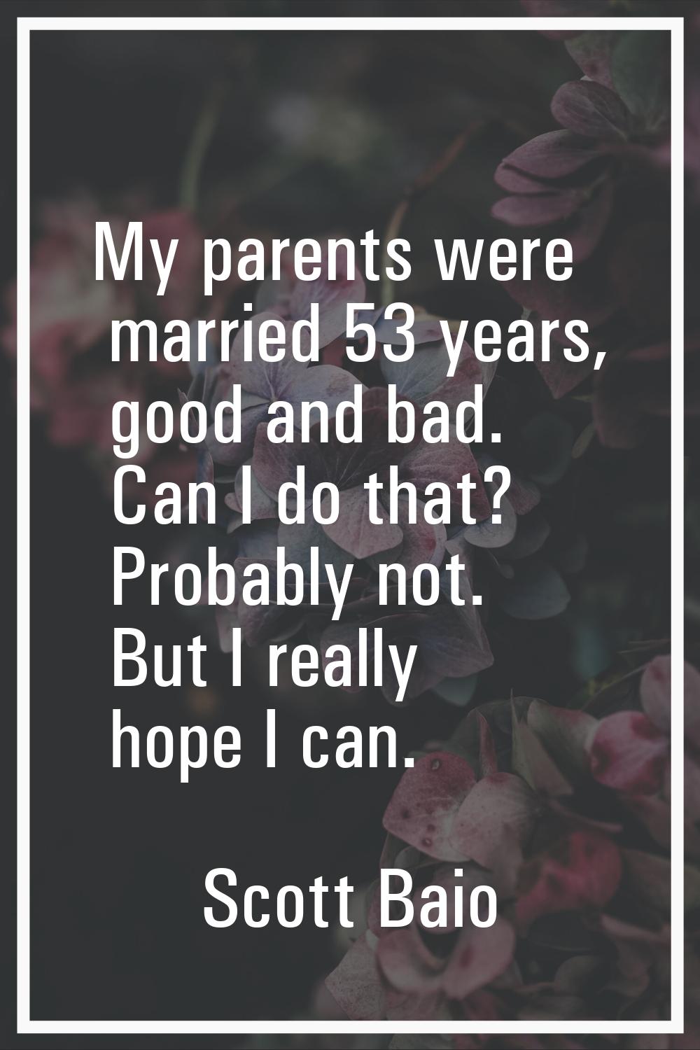 My parents were married 53 years, good and bad. Can I do that? Probably not. But I really hope I ca