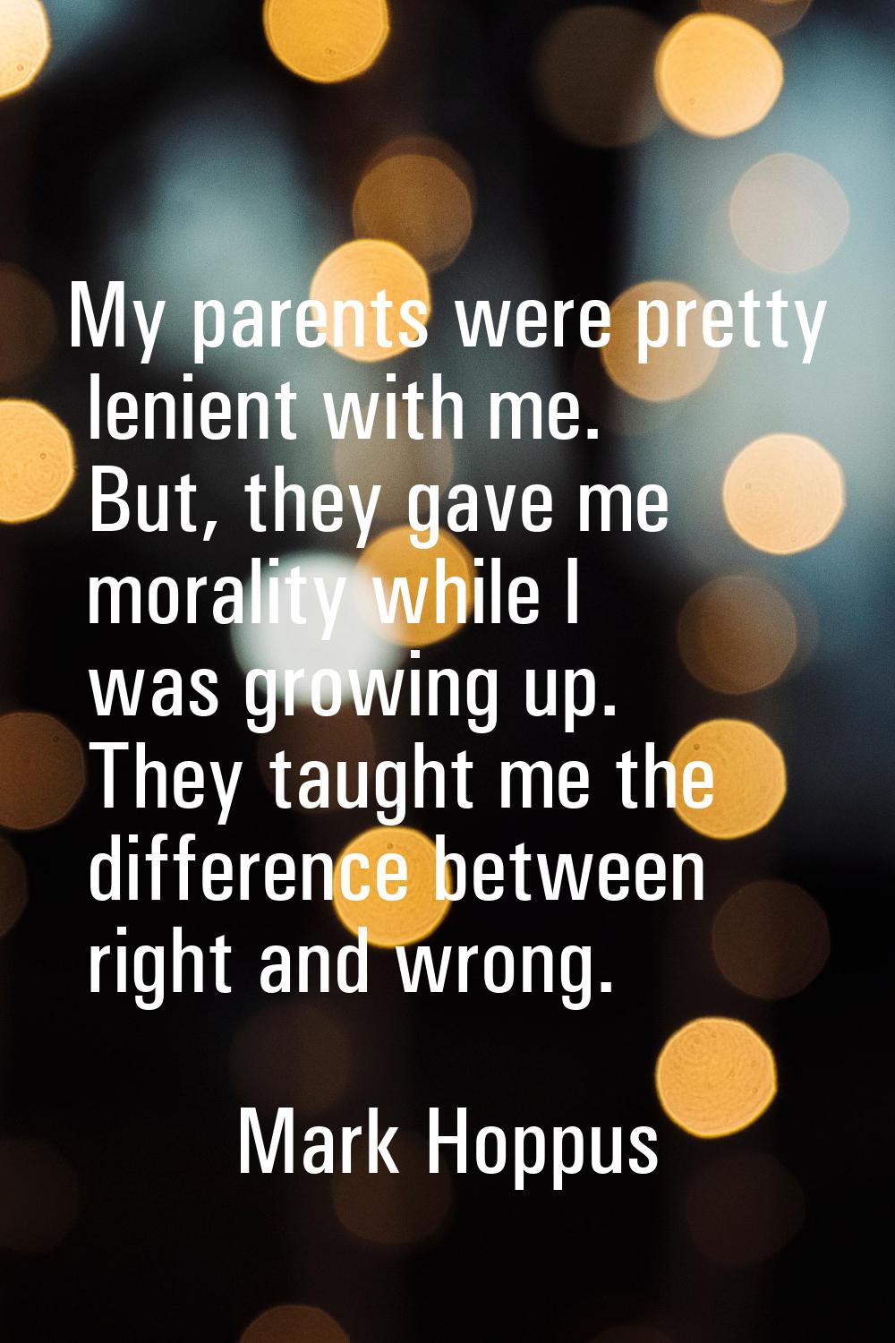 My parents were pretty lenient with me. But, they gave me morality while I was growing up. They tau