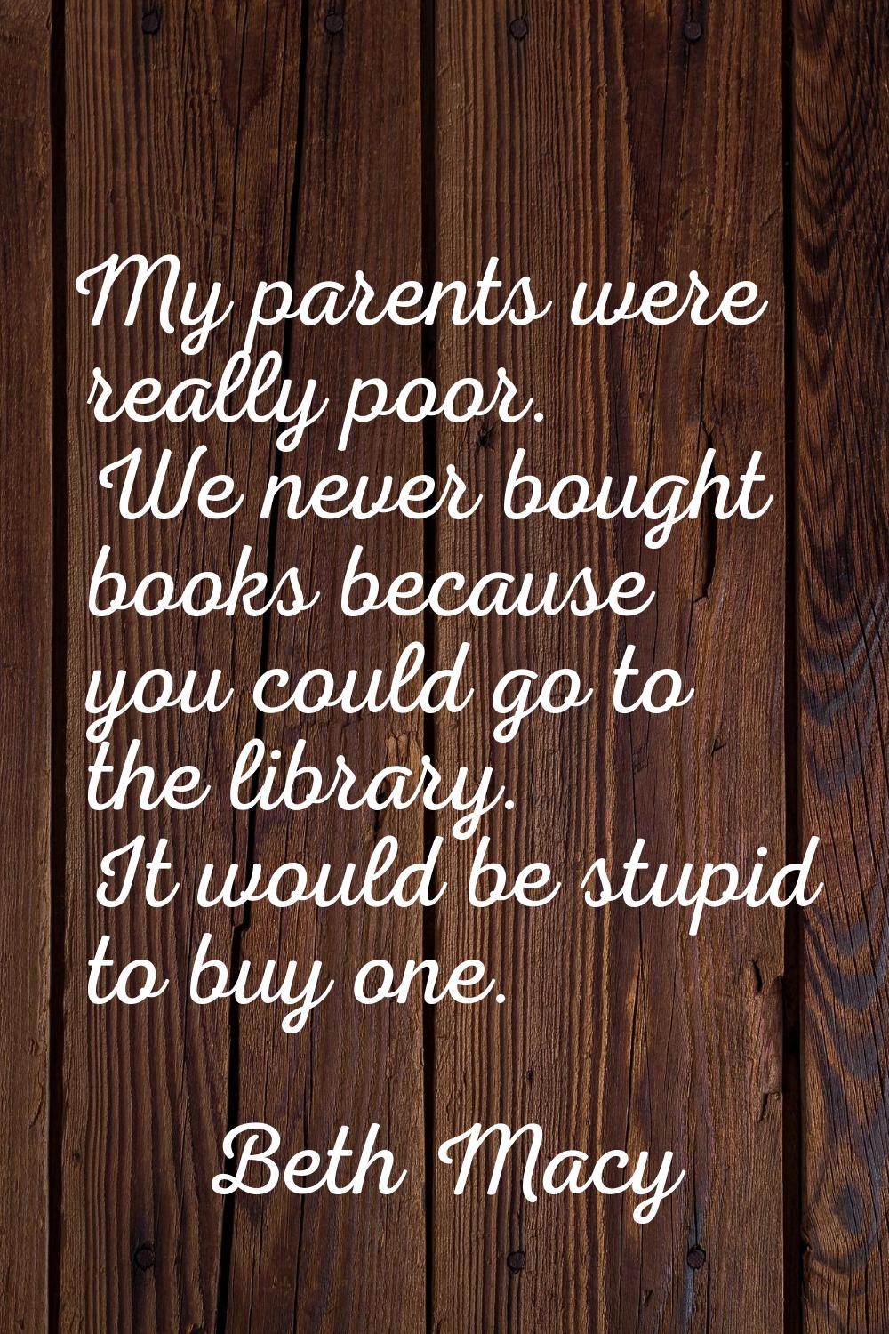 My parents were really poor. We never bought books because you could go to the library. It would be