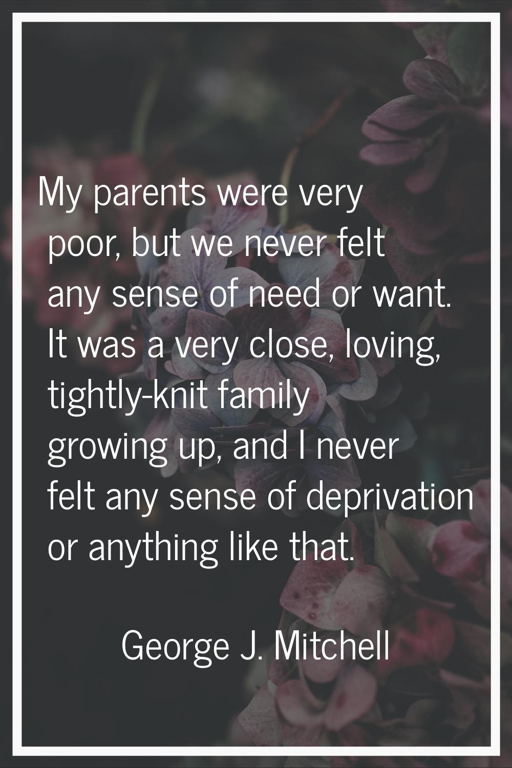 My parents were very poor, but we never felt any sense of need or want. It was a very close, loving