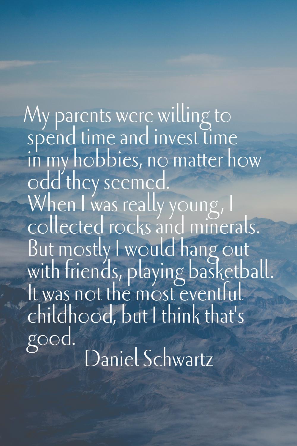 My parents were willing to spend time and invest time in my hobbies, no matter how odd they seemed.