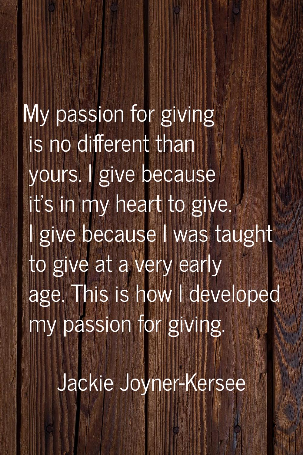 My passion for giving is no different than yours. I give because it's in my heart to give. I give b