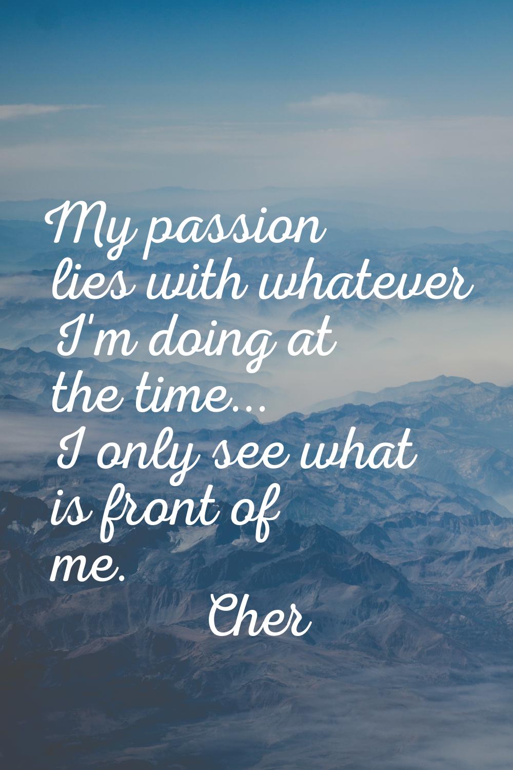 My passion lies with whatever I'm doing at the time... I only see what is front of me.