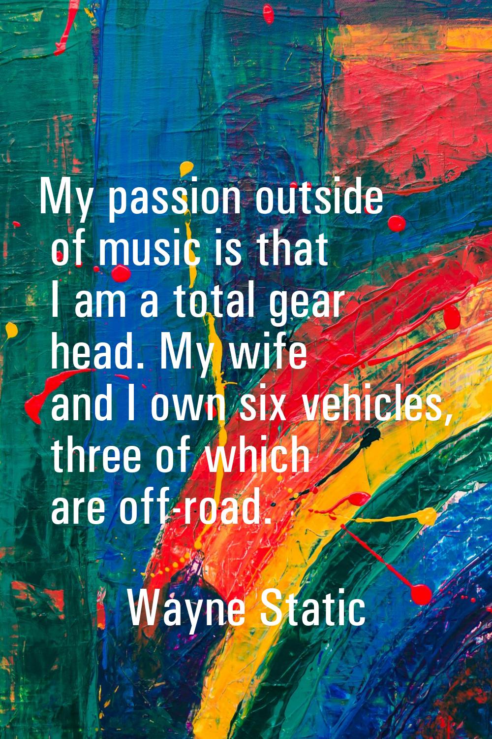 My passion outside of music is that I am a total gear head. My wife and I own six vehicles, three o
