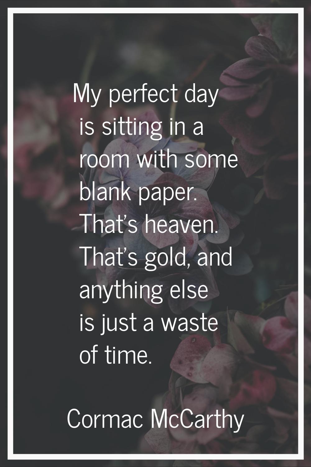 My perfect day is sitting in a room with some blank paper. That's heaven. That's gold, and anything