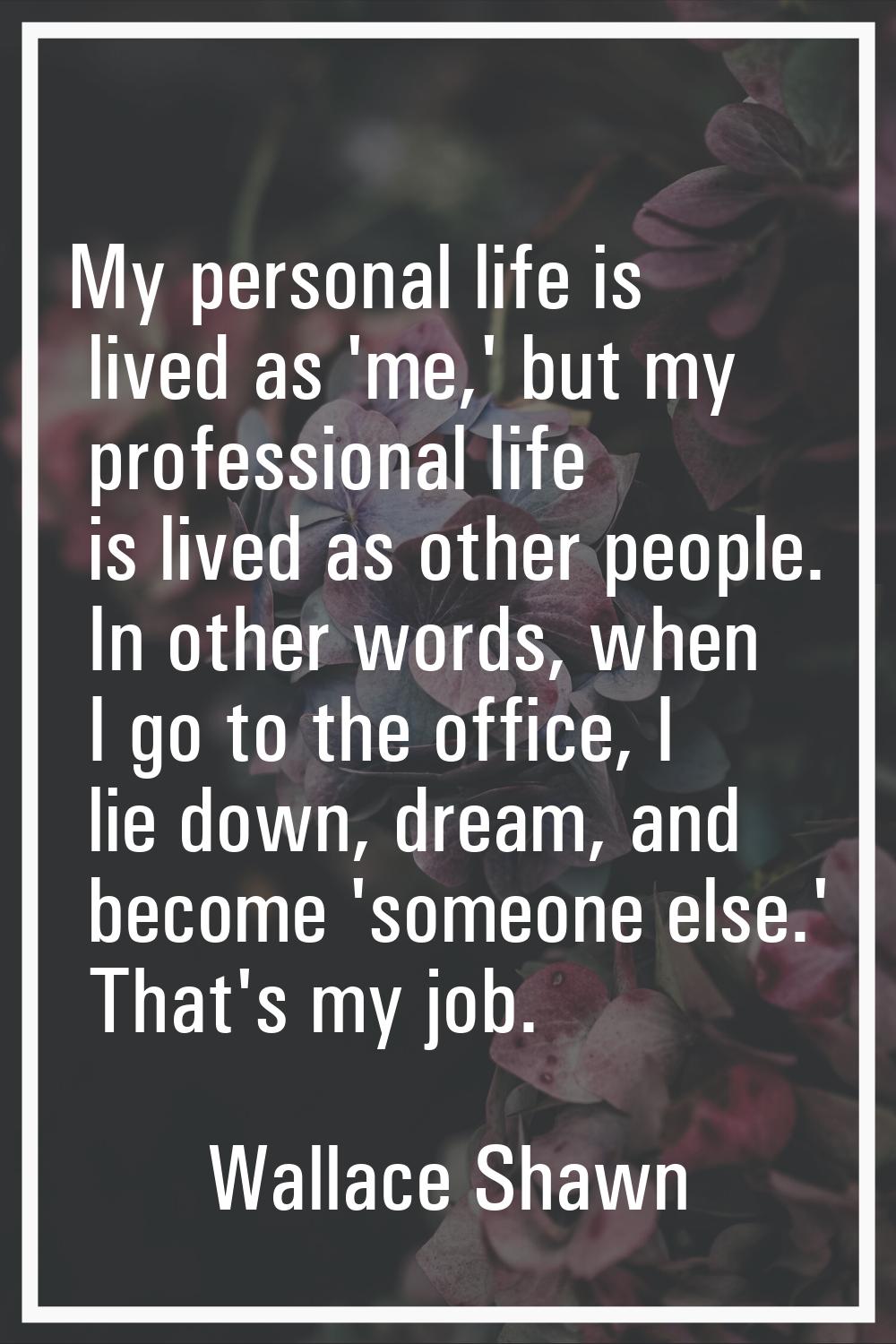 My personal life is lived as 'me,' but my professional life is lived as other people. In other word