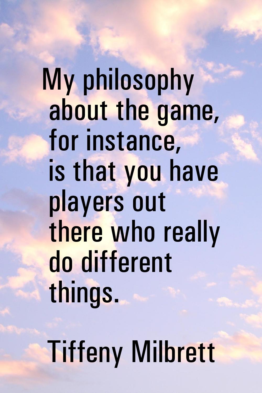 My philosophy about the game, for instance, is that you have players out there who really do differ
