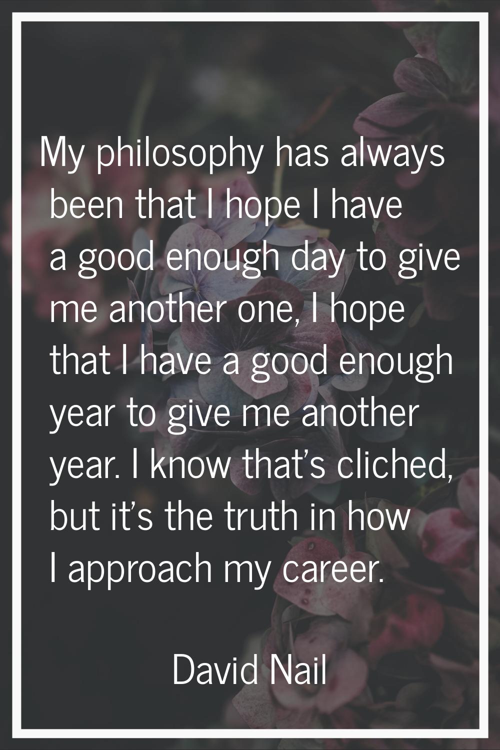My philosophy has always been that I hope I have a good enough day to give me another one, I hope t