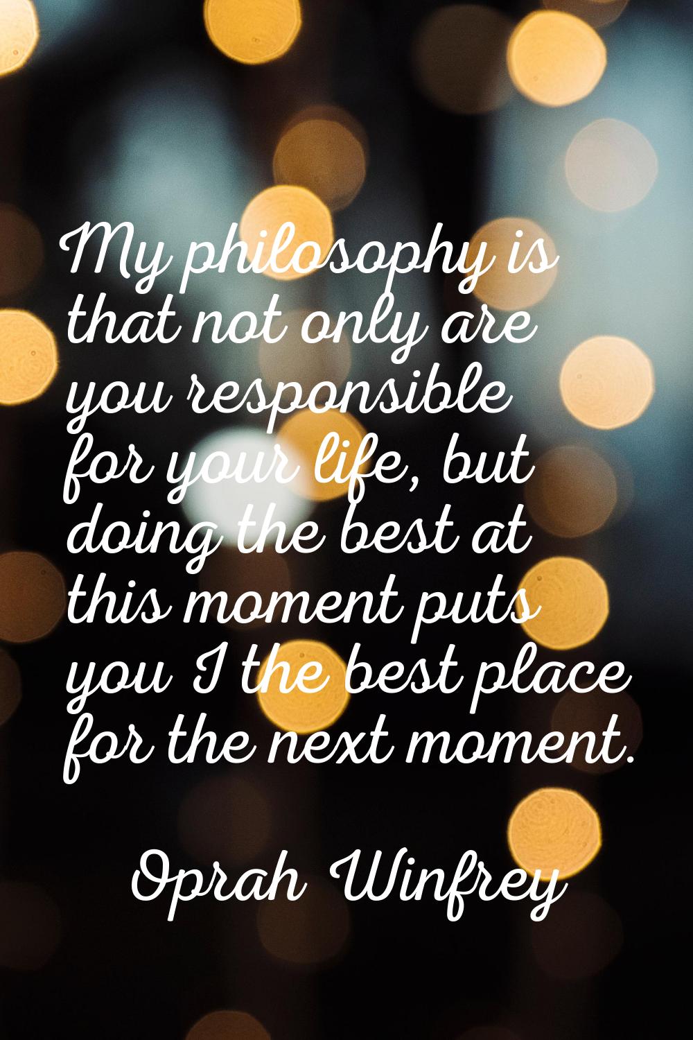 My philosophy is that not only are you responsible for your life, but doing the best at this moment