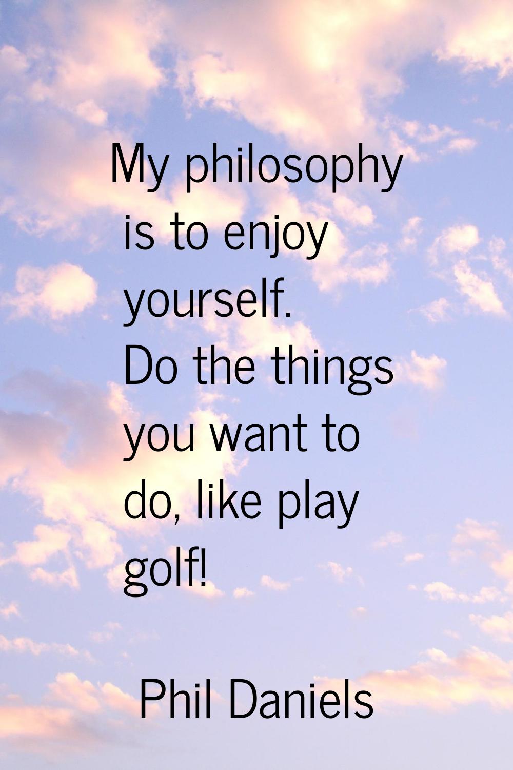 My philosophy is to enjoy yourself. Do the things you want to do, like play golf!