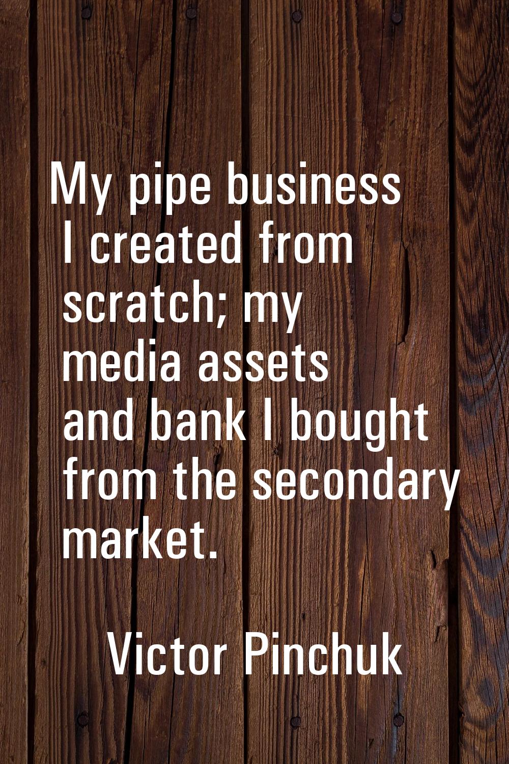 My pipe business I created from scratch; my media assets and bank I bought from the secondary marke
