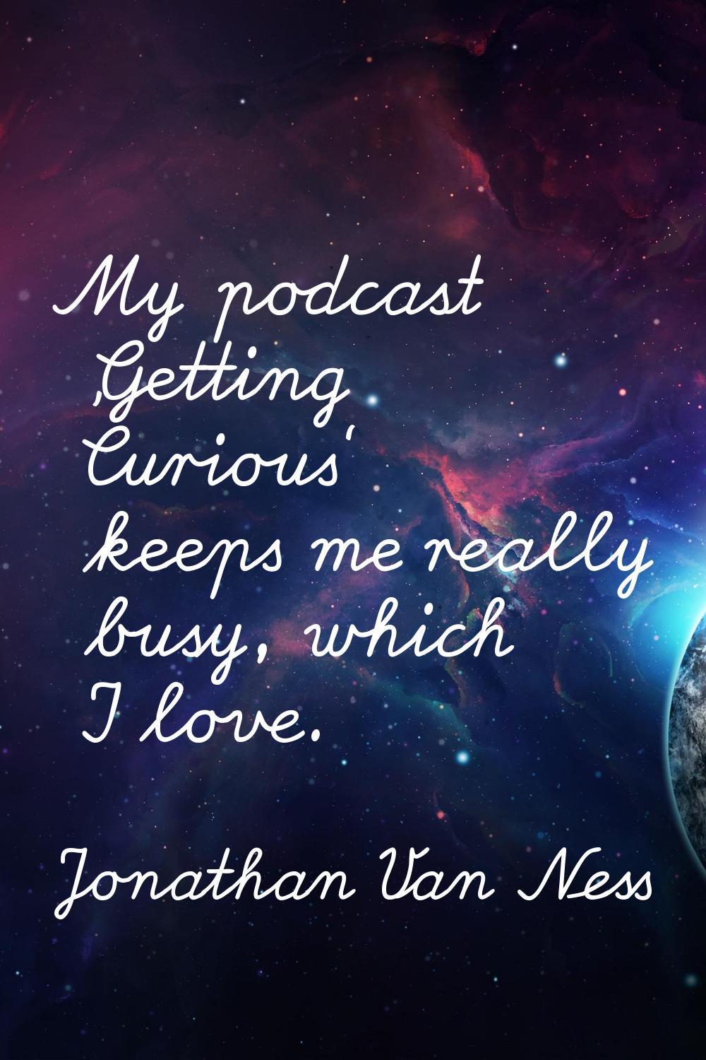 My podcast 'Getting Curious' keeps me really busy, which I love.