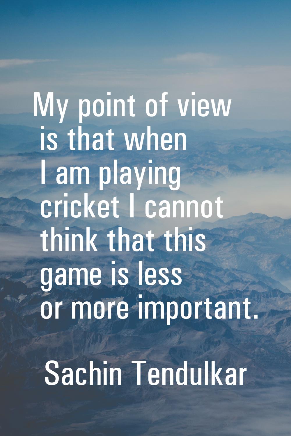 My point of view is that when I am playing cricket I cannot think that this game is less or more im