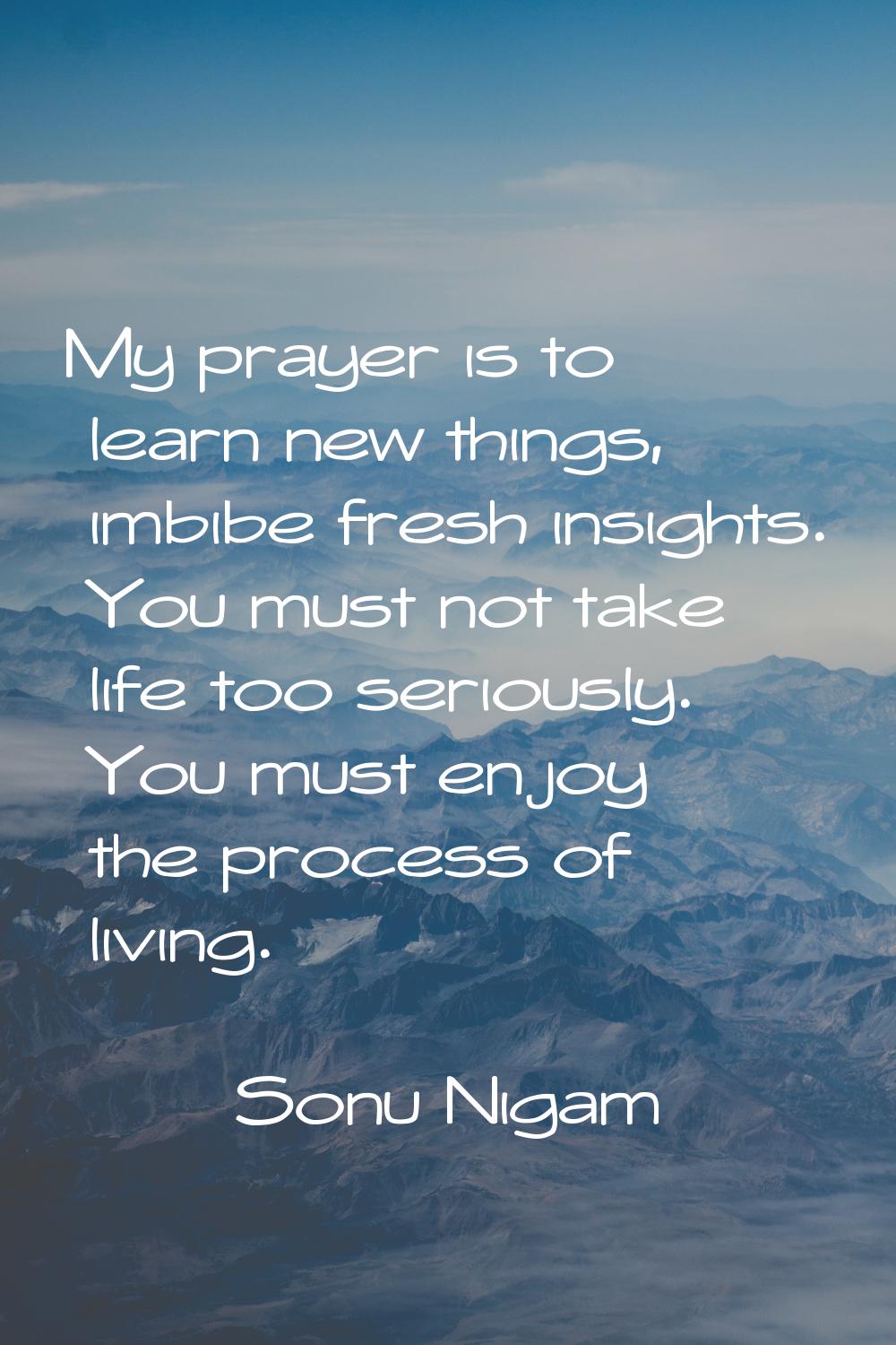 My prayer is to learn new things, imbibe fresh insights. You must not take life too seriously. You 