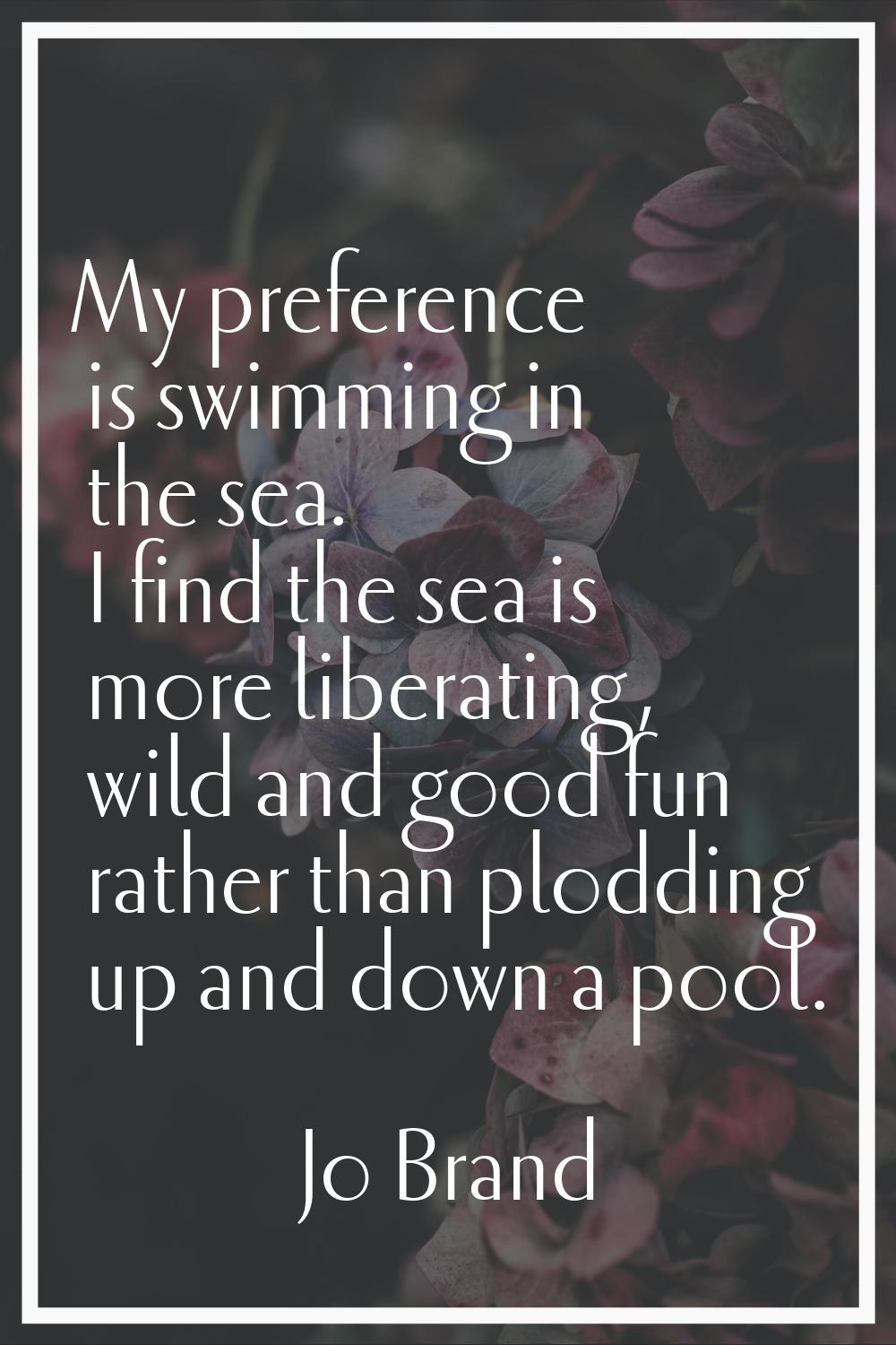 My preference is swimming in the sea. I find the sea is more liberating, wild and good fun rather t