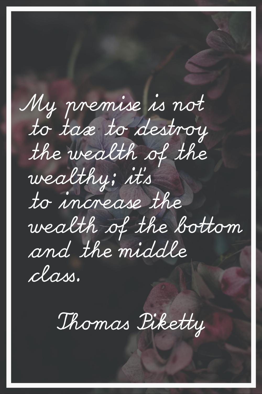 My premise is not to tax to destroy the wealth of the wealthy; it's to increase the wealth of the b