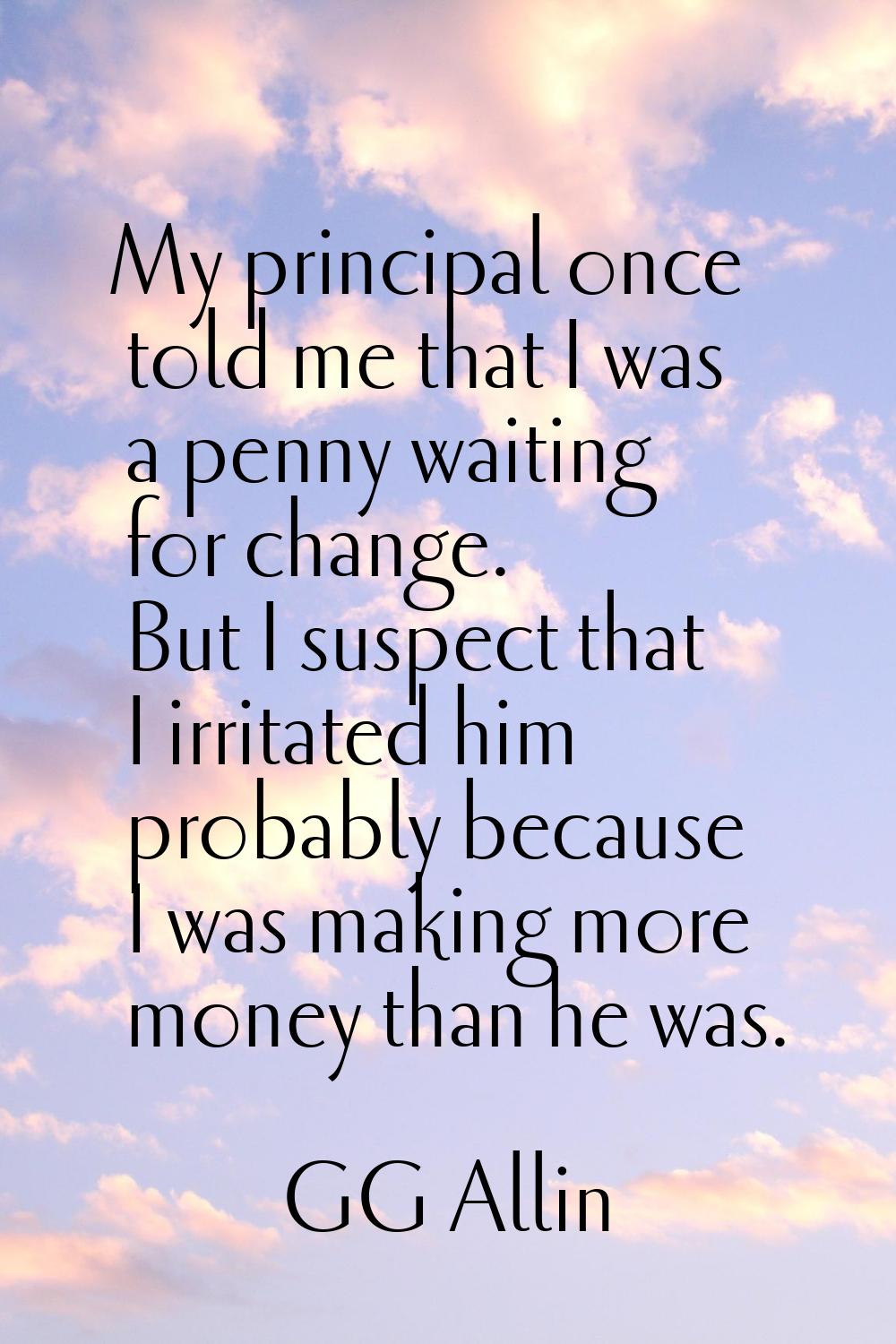 My principal once told me that I was a penny waiting for change. But I suspect that I irritated him