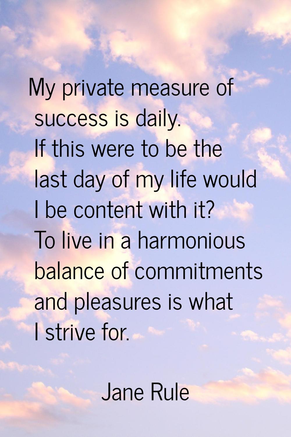 My private measure of success is daily. If this were to be the last day of my life would I be conte