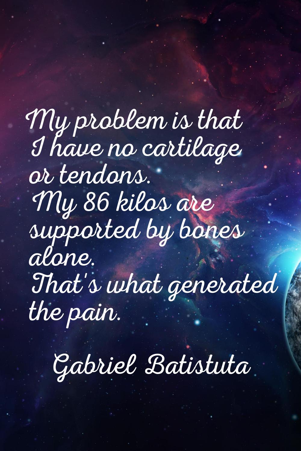 My problem is that I have no cartilage or tendons. My 86 kilos are supported by bones alone. That's