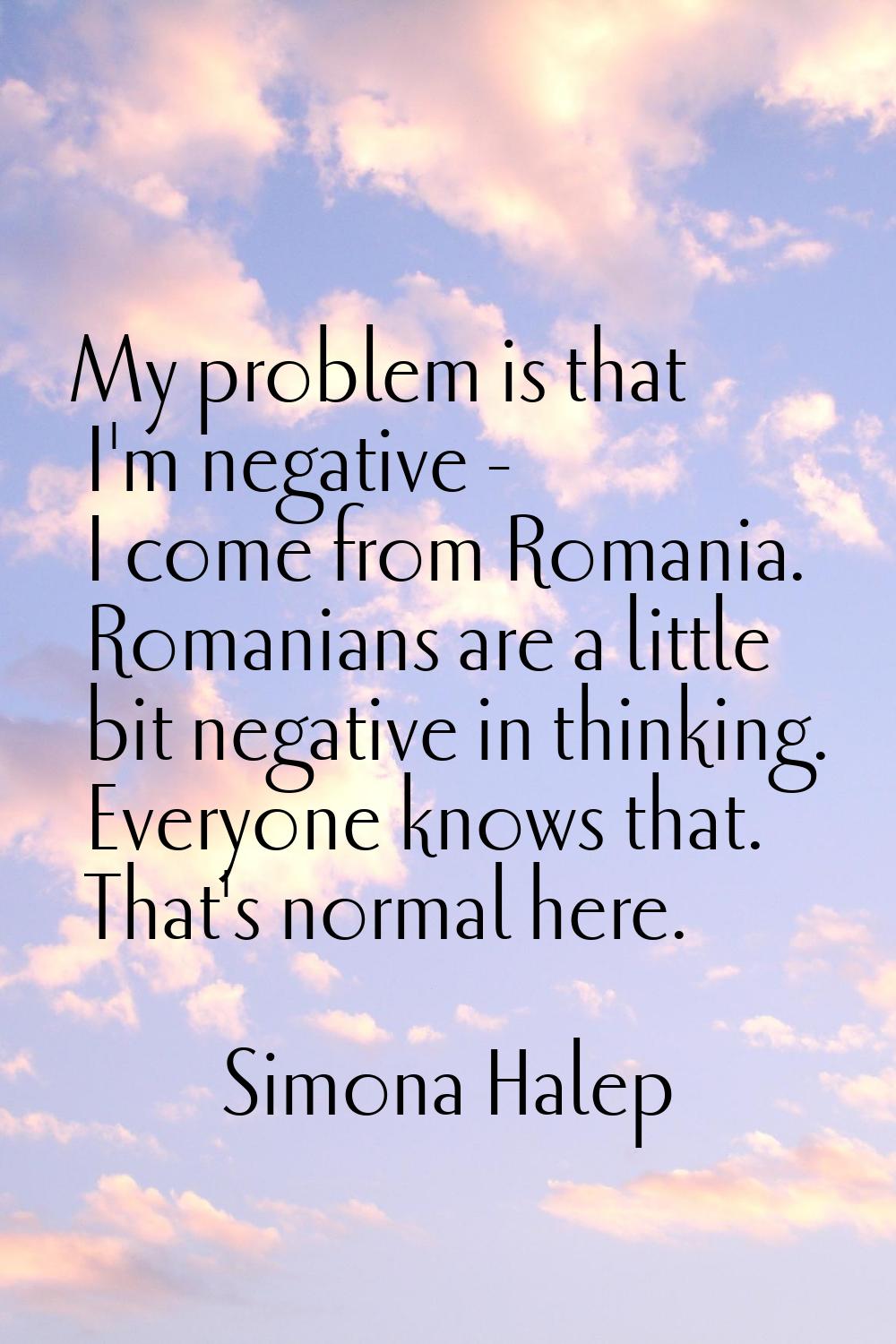 My problem is that I'm negative - I come from Romania. Romanians are a little bit negative in think