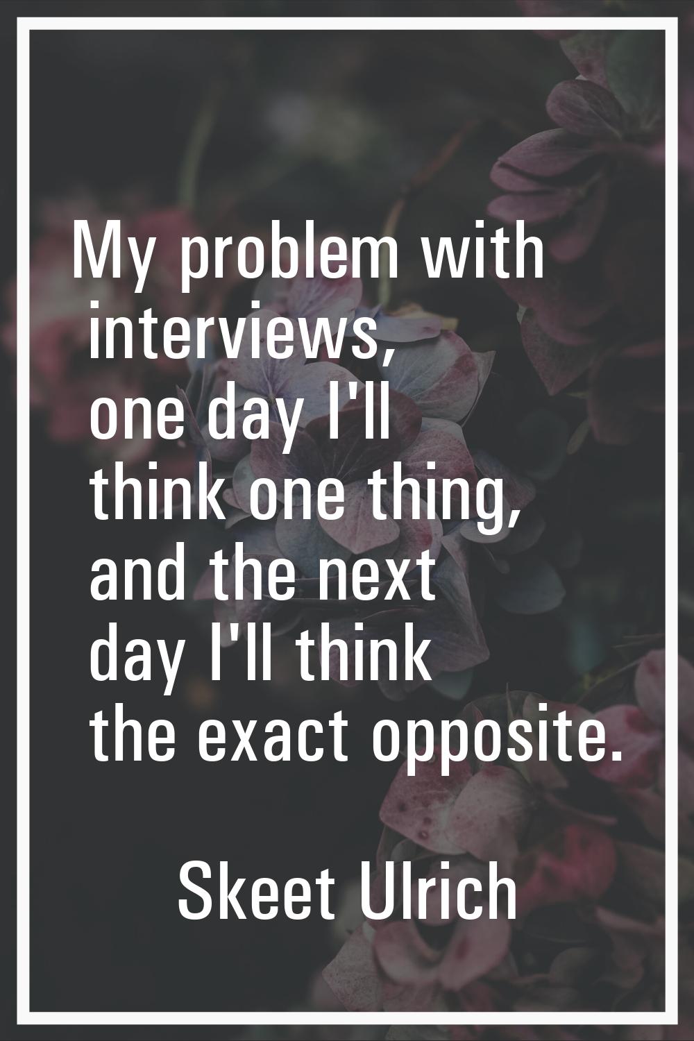 My problem with interviews, one day I'll think one thing, and the next day I'll think the exact opp