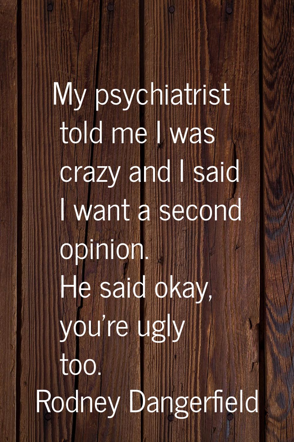 My psychiatrist told me I was crazy and I said I want a second opinion. He said okay, you're ugly t