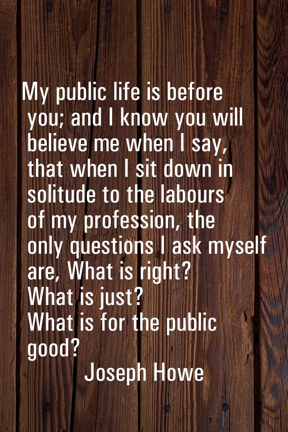 My public life is before you; and I know you will believe me when I say, that when I sit down in so