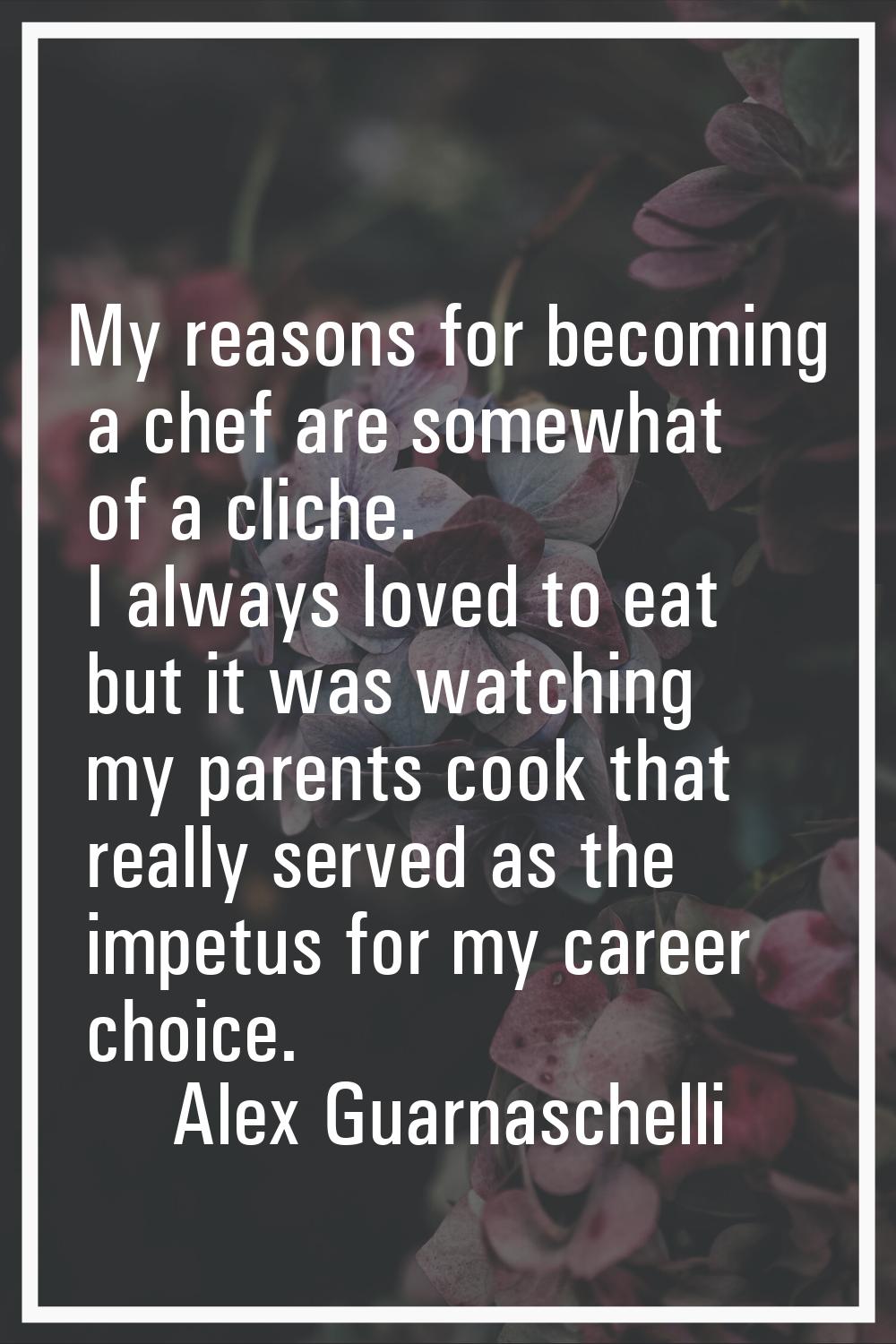 My reasons for becoming a chef are somewhat of a cliche. I always loved to eat but it was watching 