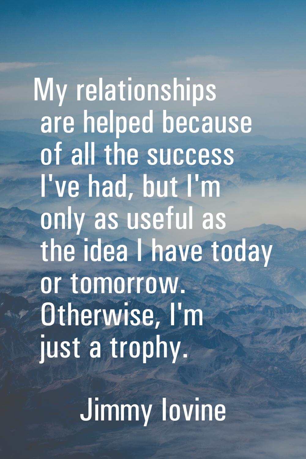My relationships are helped because of all the success I've had, but I'm only as useful as the idea