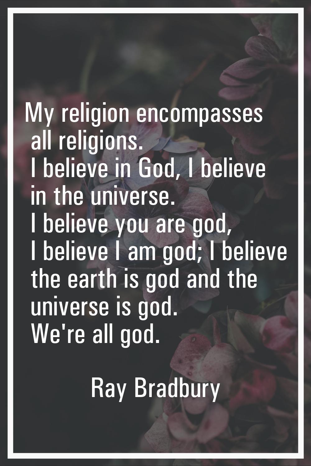 My religion encompasses all religions. I believe in God, I believe in the universe. I believe you a