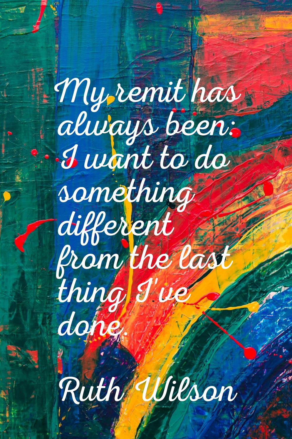 My remit has always been: I want to do something different from the last thing I've done.