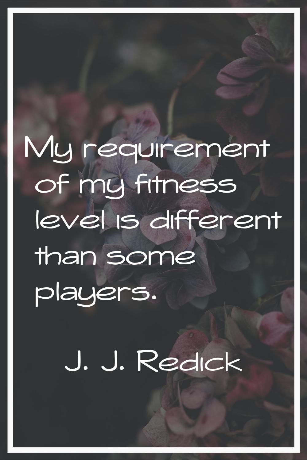 My requirement of my fitness level is different than some players.