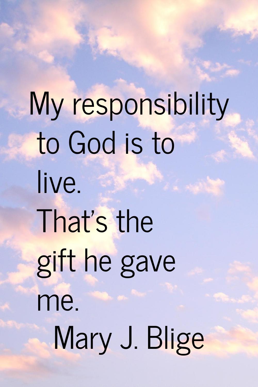 My responsibility to God is to live. That's the gift he gave me.