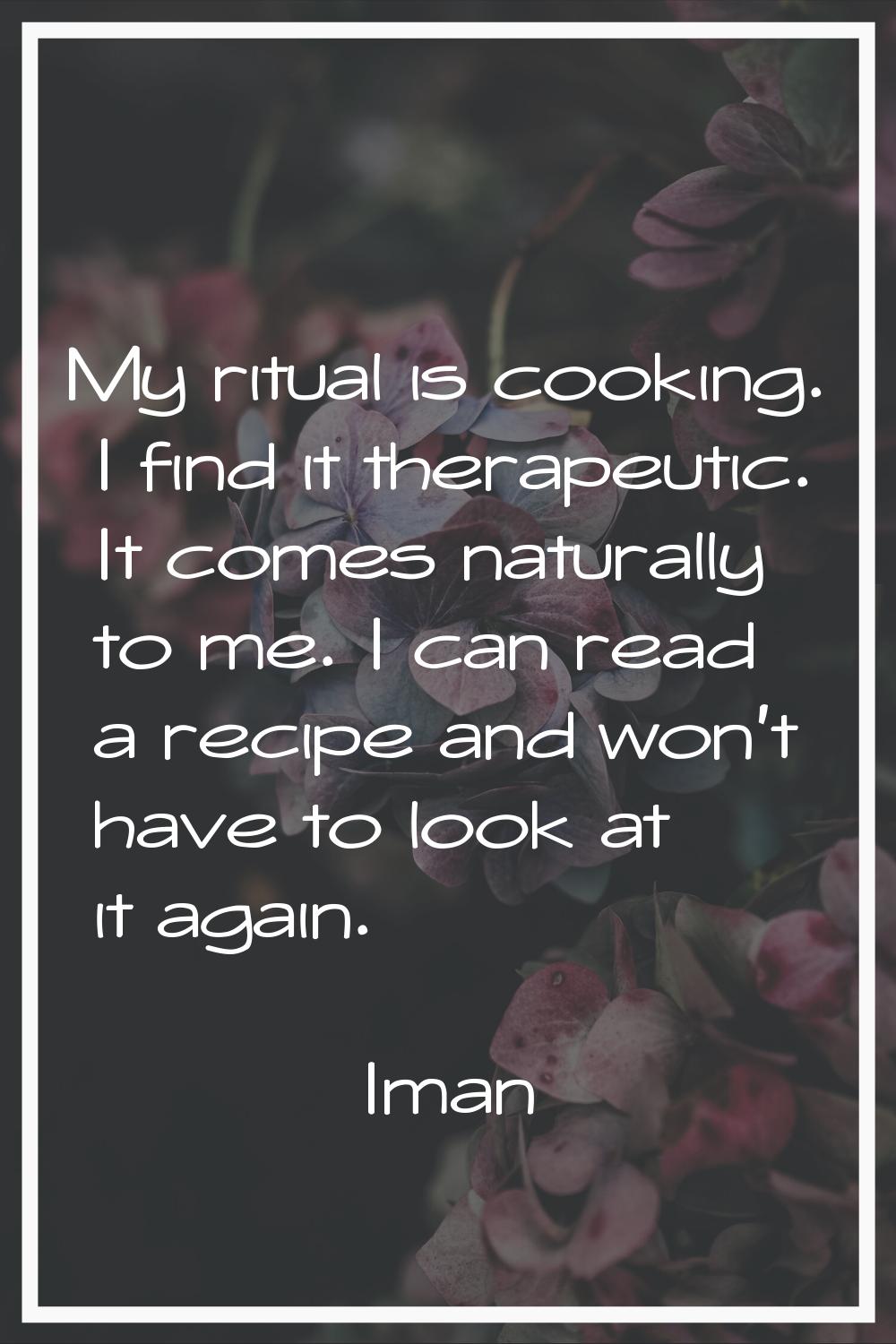 My ritual is cooking. I find it therapeutic. It comes naturally to me. I can read a recipe and won'